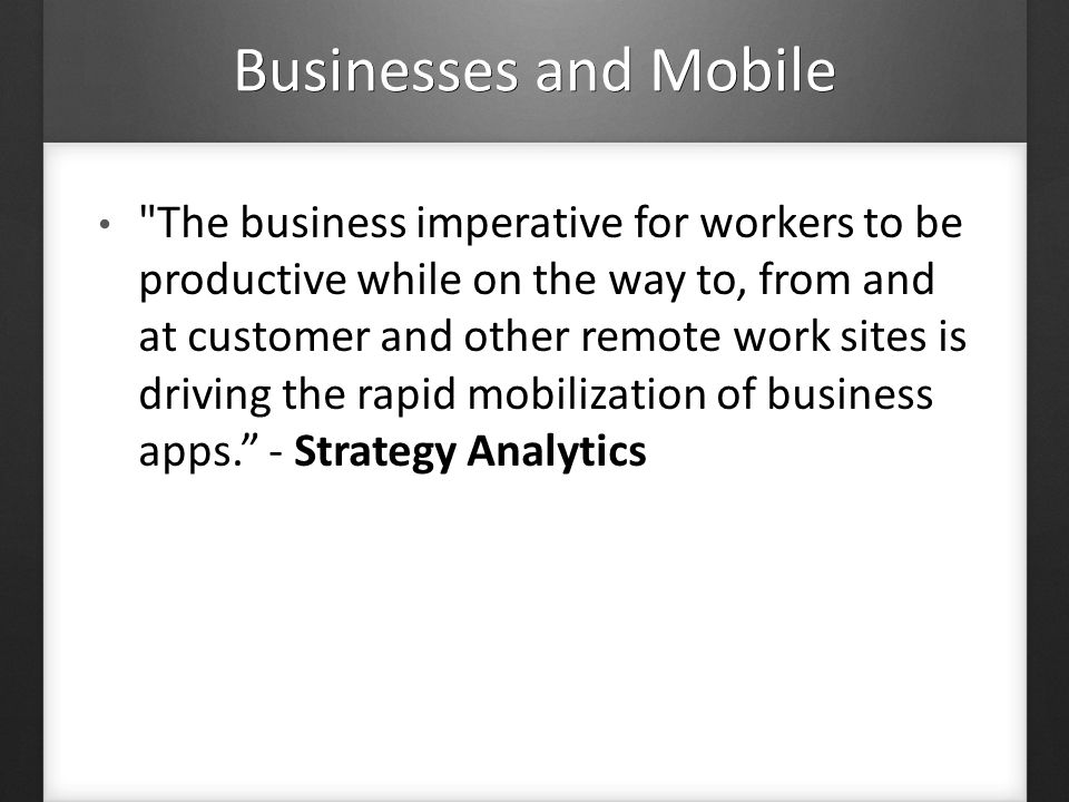 Businesses and Mobile The business imperative for workers to be productive while on the way to, from and at customer and other remote work sites is driving the rapid mobilization of business apps.