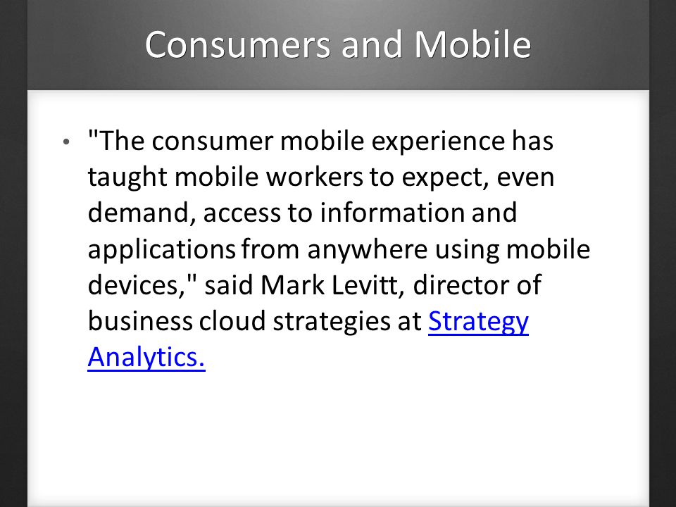 Consumers and Mobile The consumer mobile experience has taught mobile workers to expect, even demand, access to information and applications from anywhere using mobile devices, said Mark Levitt, director of business cloud strategies at Strategy Analytics.Strategy Analytics.