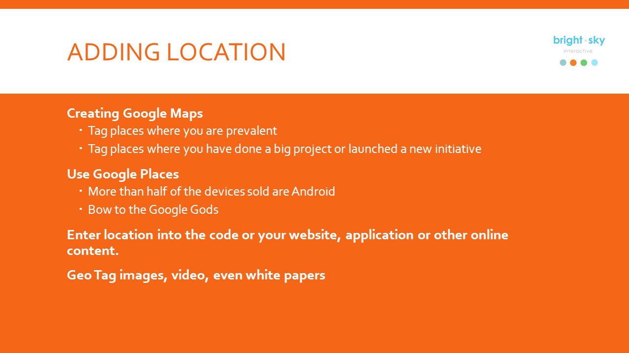 ADDING LOCATION Creating Google Maps Tag places where you are prevalent Tag places where you have done a big project or launched a new initiative Use Google Places More than half of the devices sold are Android Bow to the Google Gods Enter location into the code or your website, application or other online content.