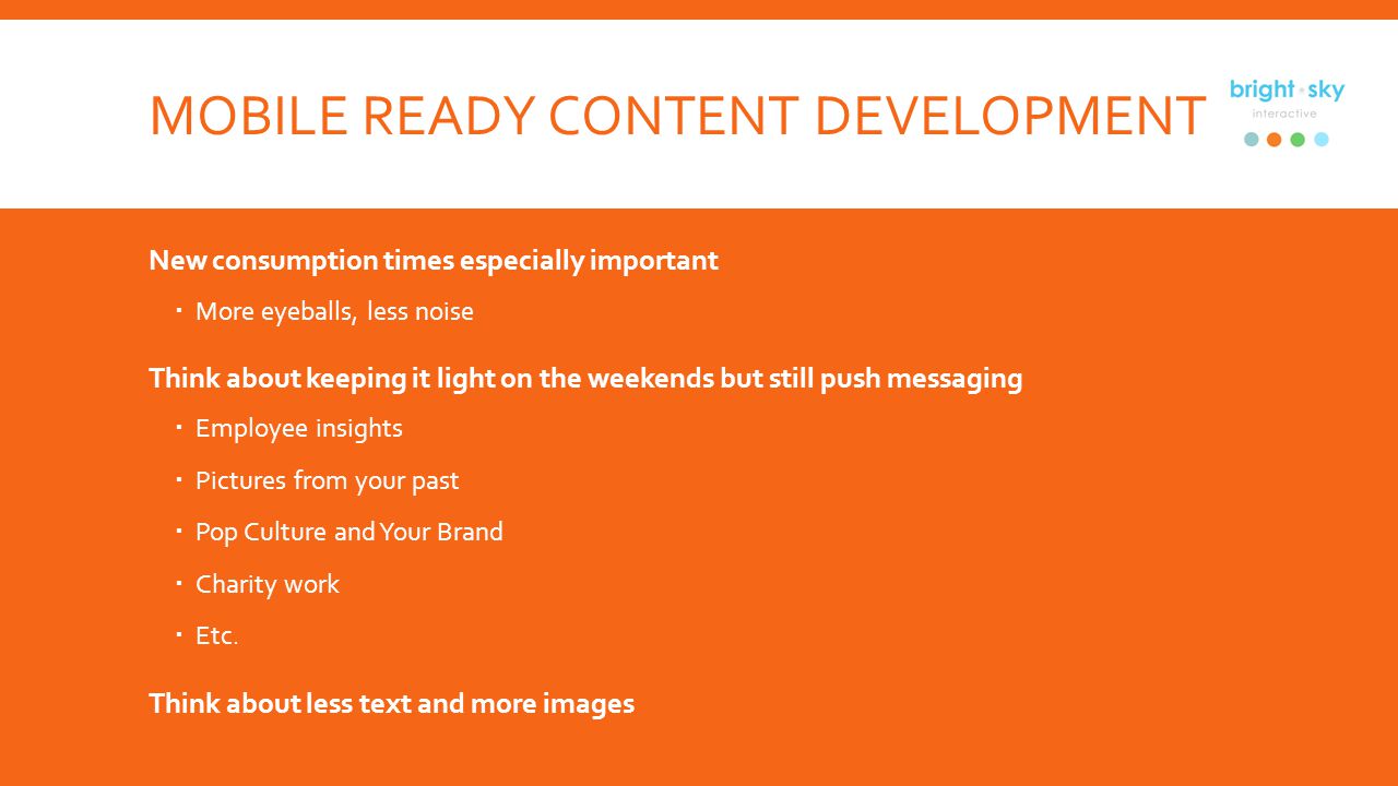 MOBILE READY CONTENT DEVELOPMENT New consumption times especially important More eyeballs, less noise Think about keeping it light on the weekends but still push messaging Employee insights Pictures from your past Pop Culture and Your Brand Charity work Etc.