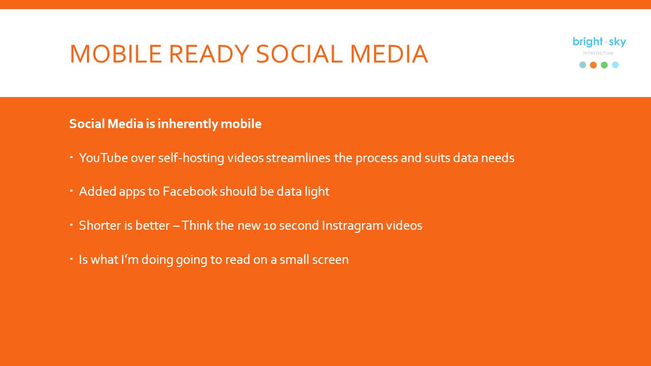 MOBILE READY SOCIAL MEDIA Social Media is inherently mobile YouTube over self-hosting videos streamlines the process and suits data needs Added apps to Facebook should be data light Shorter is better – Think the new 10 second Instragram videos Is what Im doing going to read on a small screen