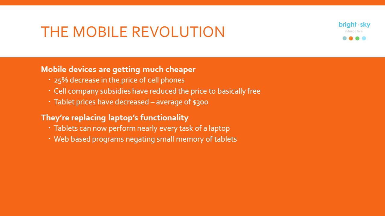 THE MOBILE REVOLUTION Mobile devices are getting much cheaper 25% decrease in the price of cell phones Cell company subsidies have reduced the price to basically free Tablet prices have decreased – average of $300 Theyre replacing laptops functionality Tablets can now perform nearly every task of a laptop Web based programs negating small memory of tablets