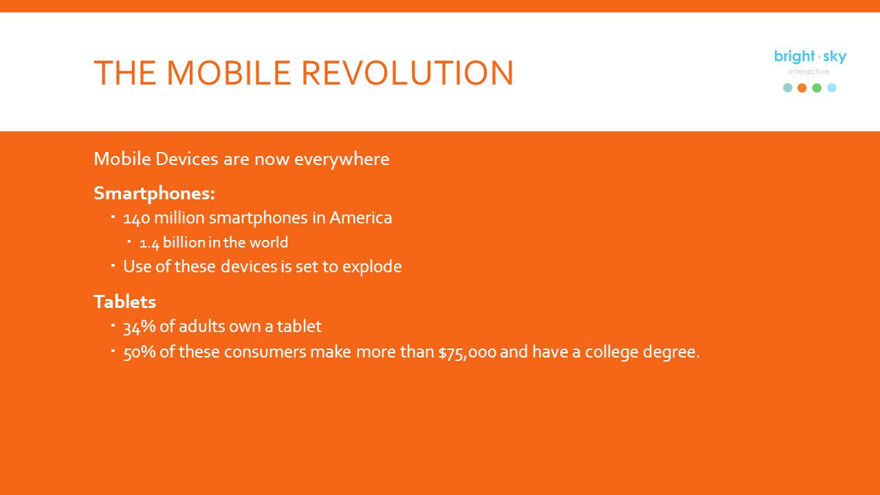 THE MOBILE REVOLUTION Mobile Devices are now everywhere Smartphones: 140 million smartphones in America 1.4 billion in the world Use of these devices is set to explode Tablets 34% of adults own a tablet 50% of these consumers make more than $75,000 and have a college degree.