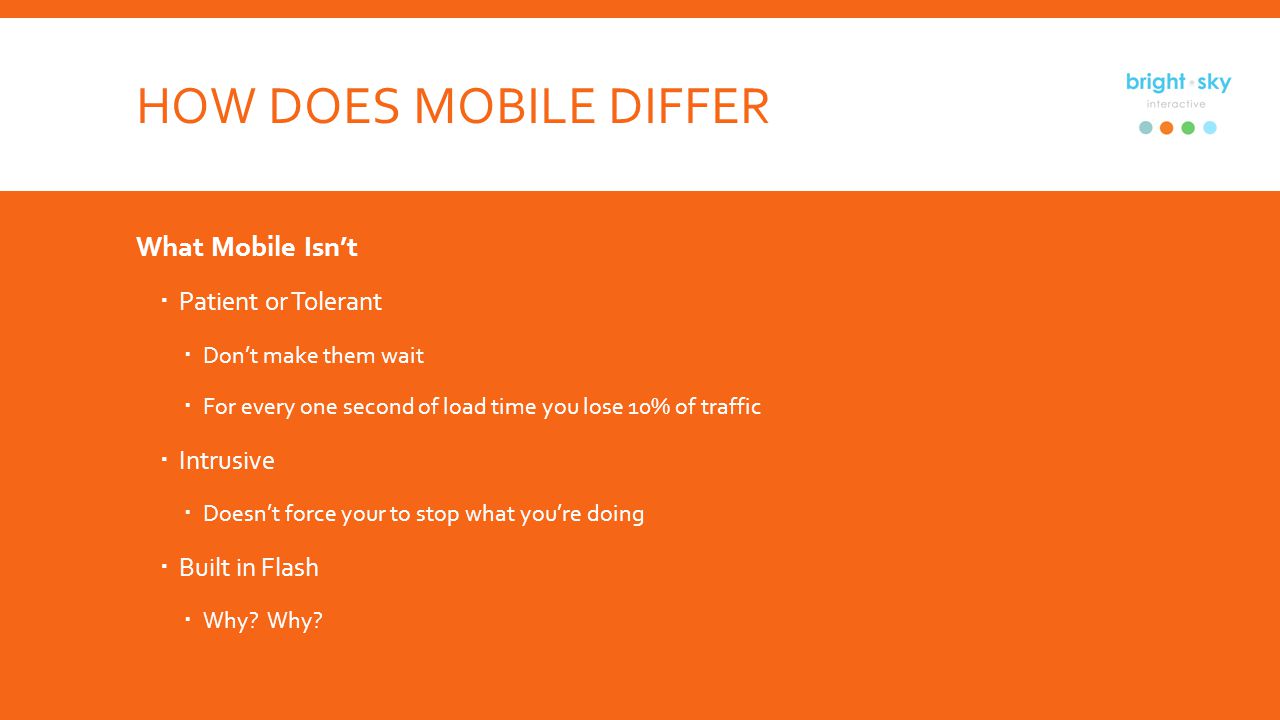 HOW DOES MOBILE DIFFER What Mobile Isnt Patient or Tolerant Dont make them wait For every one second of load time you lose 10% of traffic Intrusive Doesnt force your to stop what youre doing Built in Flash Why.