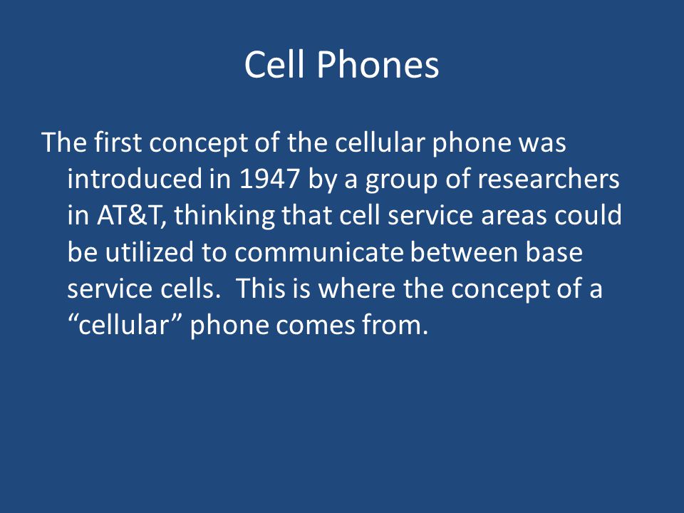 Cell Phones The first concept of the cellular phone was introduced in 1947 by a group of researchers in AT&T, thinking that cell service areas could be utilized to communicate between base service cells.