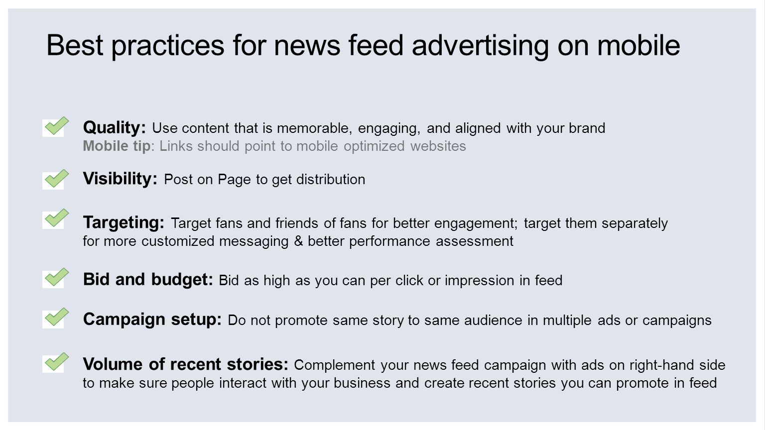 Best practices for news feed advertising on mobile Volume of recent stories: Complement your news feed campaign with ads on right-hand side to make sure people interact with your business and create recent stories you can promote in feed Quality: Use content that is memorable, engaging, and aligned with your brand Mobile tip: Links should point to mobile optimized websites Targeting: Target fans and friends of fans for better engagement; target them separately for more customized messaging & better performance assessment Bid and budget: Bid as high as you can per click or impression in feed Campaign setup: Do not promote same story to same audience in multiple ads or campaigns Visibility: Post on Page to get distribution