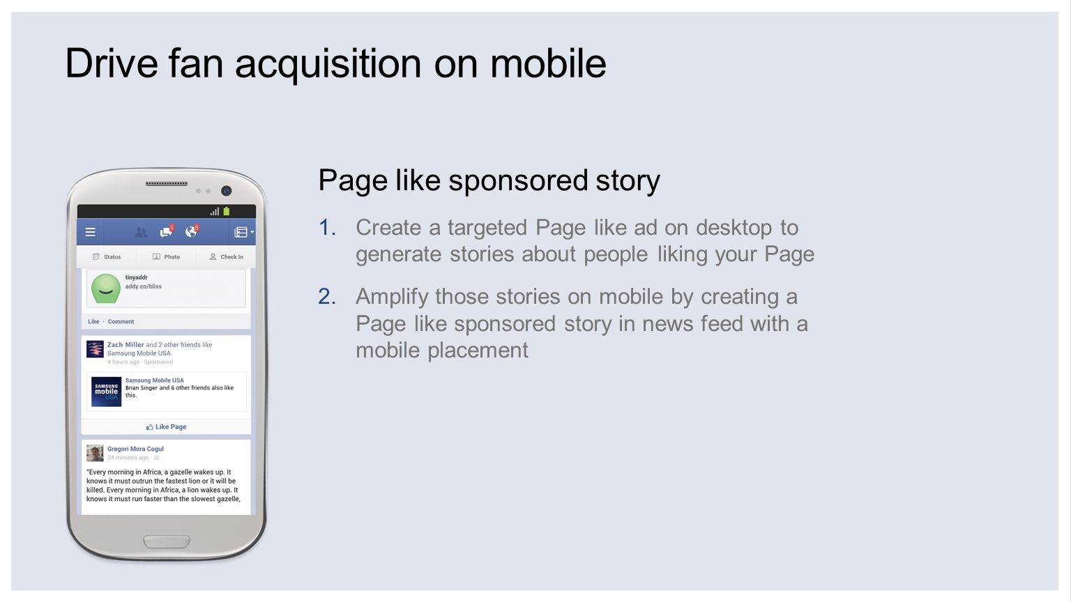 Drive fan acquisition on mobile Page like sponsored story 1.Create a targeted Page like ad on desktop to generate stories about people liking your Page 2.Amplify those stories on mobile by creating a Page like sponsored story in news feed with a mobile placement