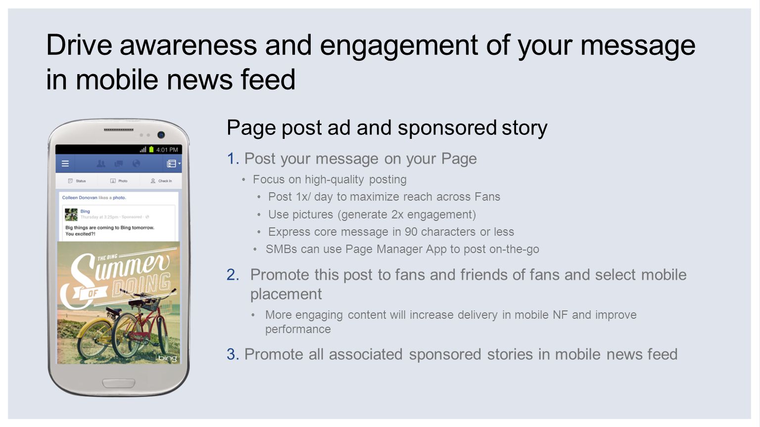 Drive awareness and engagement of your message in mobile news feed Page post ad and sponsored story 1.Post your message on your Page Focus on high-quality posting Post 1x/ day to maximize reach across Fans Use pictures (generate 2x engagement) Express core message in 90 characters or less SMBs can use Page Manager App to post on-the-go 2.Promote this post to fans and friends of fans and select mobile placement More engaging content will increase delivery in mobile NF and improve performance 3.Promote all associated sponsored stories in mobile news feed