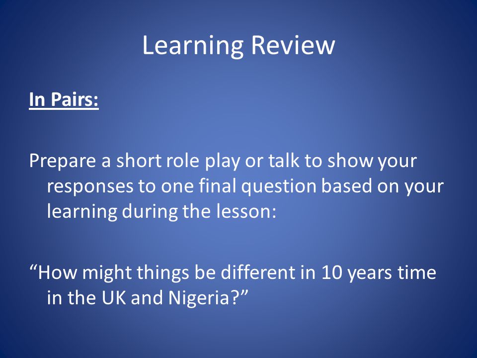 Learning Review In Pairs: Prepare a short role play or talk to show your responses to one final question based on your learning during the lesson: How might things be different in 10 years time in the UK and Nigeria