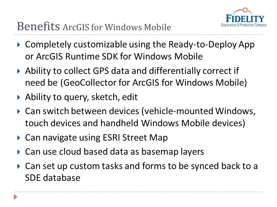 Benefits ArcGIS for Windows Mobile Completely customizable using the Ready-to-Deploy App or ArcGIS Runtime SDK for Windows Mobile Ability to collect GPS data and differentially correct if need be (GeoCollector for ArcGIS for Windows Mobile) Ability to query, sketch, edit Can switch between devices (vehicle-mounted Windows, touch devices and handheld Windows Mobile devices) Can navigate using ESRI Street Map Can use cloud based data as basemap layers Can set up custom tasks and forms to be synced back to a SDE database