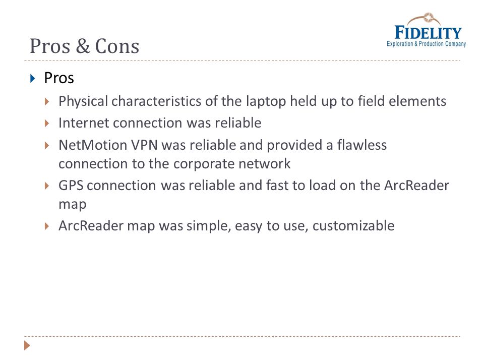 Pros & Cons Pros Physical characteristics of the laptop held up to field elements Internet connection was reliable NetMotion VPN was reliable and provided a flawless connection to the corporate network GPS connection was reliable and fast to load on the ArcReader map ArcReader map was simple, easy to use, customizable