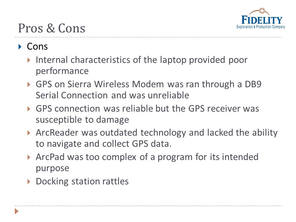 Pros & Cons Cons Internal characteristics of the laptop provided poor performance GPS on Sierra Wireless Modem was ran through a DB9 Serial Connection and was unreliable GPS connection was reliable but the GPS receiver was susceptible to damage ArcReader was outdated technology and lacked the ability to navigate and collect GPS data.