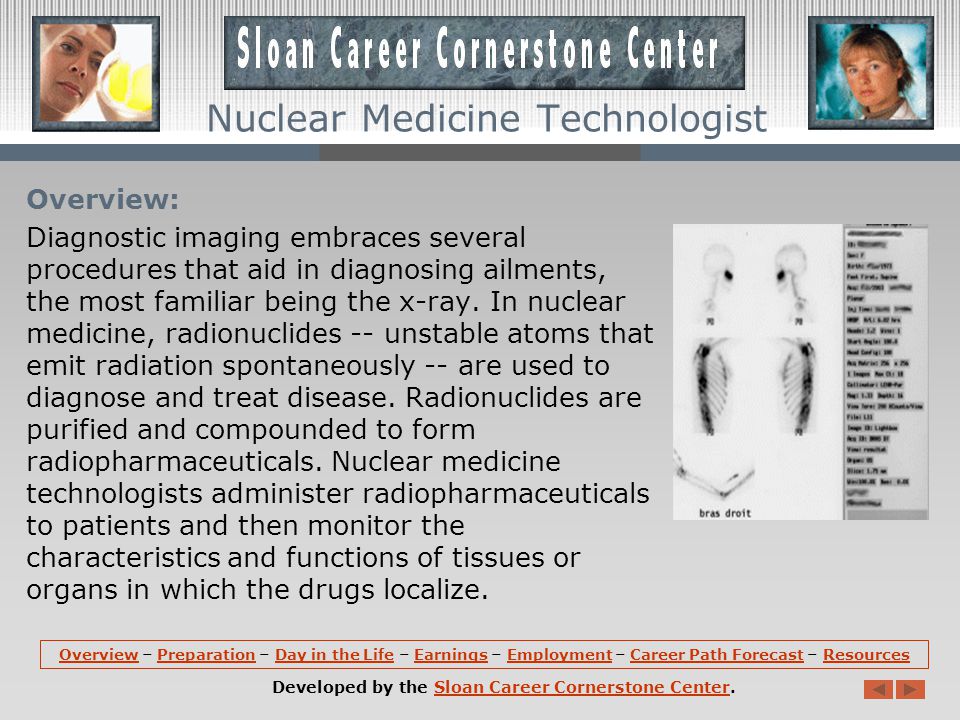 OverviewOverview – Preparation – Day in the Life – Earnings – Employment – Career Path Forecast – ResourcesPreparationDay in the LifeEarningsEmploymentCareer Path ForecastResources Developed by the Sloan Career Cornerstone Center.Sloan Career Cornerstone Center Nuclear Medicine Technologist