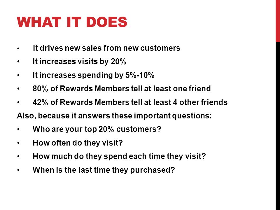 WHAT IT DOES It drives new sales from new customers It increases visits by 20% It increases spending by 5%-10% 80% of Rewards Members tell at least one friend 42% of Rewards Members tell at least 4 other friends Also, because it answers these important questions: Who are your top 20% customers.