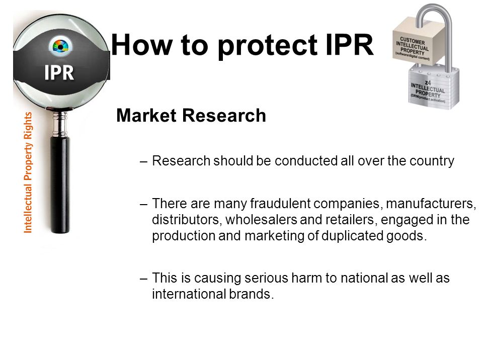 How to protect IPR Market Research –Research should be conducted all over the country –There are many fraudulent companies, manufacturers, distributors, wholesalers and retailers, engaged in the production and marketing of duplicated goods.