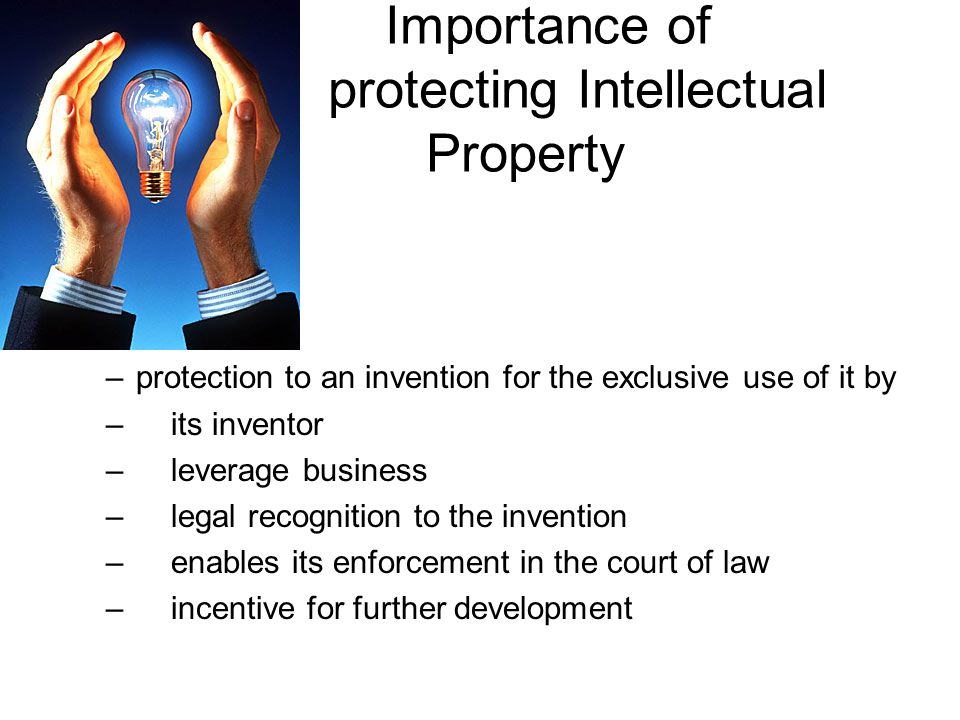 Importance of protecting Intellectual Property –protection to an invention for the exclusive use of it by – its inventor – leverage business – legal recognition to the invention – enables its enforcement in the court of law – incentive for further development