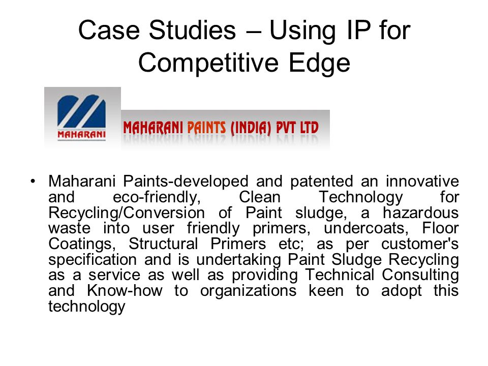 Case Studies – Using IP for Competitive Edge Maharani Paints-developed and patented an innovative and eco-friendly, Clean Technology for Recycling/Conversion of Paint sludge, a hazardous waste into user friendly primers, undercoats, Floor Coatings, Structural Primers etc; as per customer s specification and is undertaking Paint Sludge Recycling as a service as well as providing Technical Consulting and Know-how to organizations keen to adopt this technology