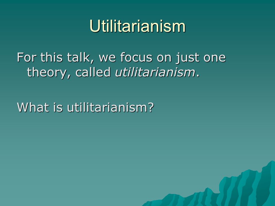 Utilitarianism For this talk, we focus on just one theory, called utilitarianism.