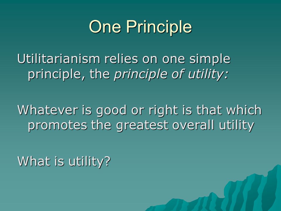 One Principle Utilitarianism relies on one simple principle, the principle of utility: Whatever is good or right is that which promotes the greatest overall utility What is utility