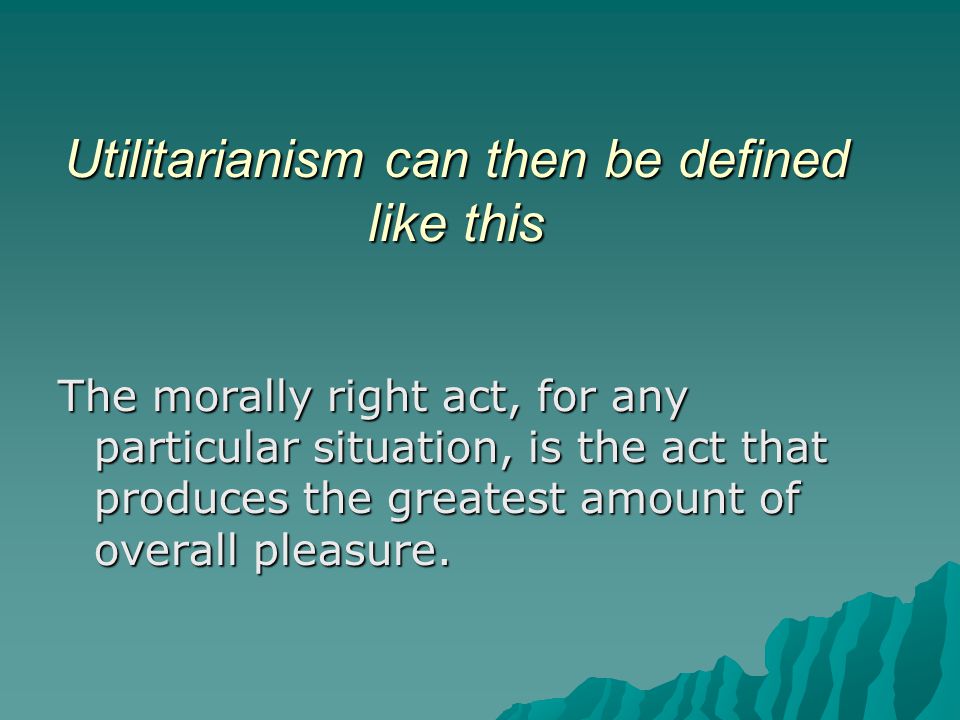 Utilitarianism can then be defined like this The morally right act, for any particular situation, is the act that produces the greatest amount of overall pleasure.