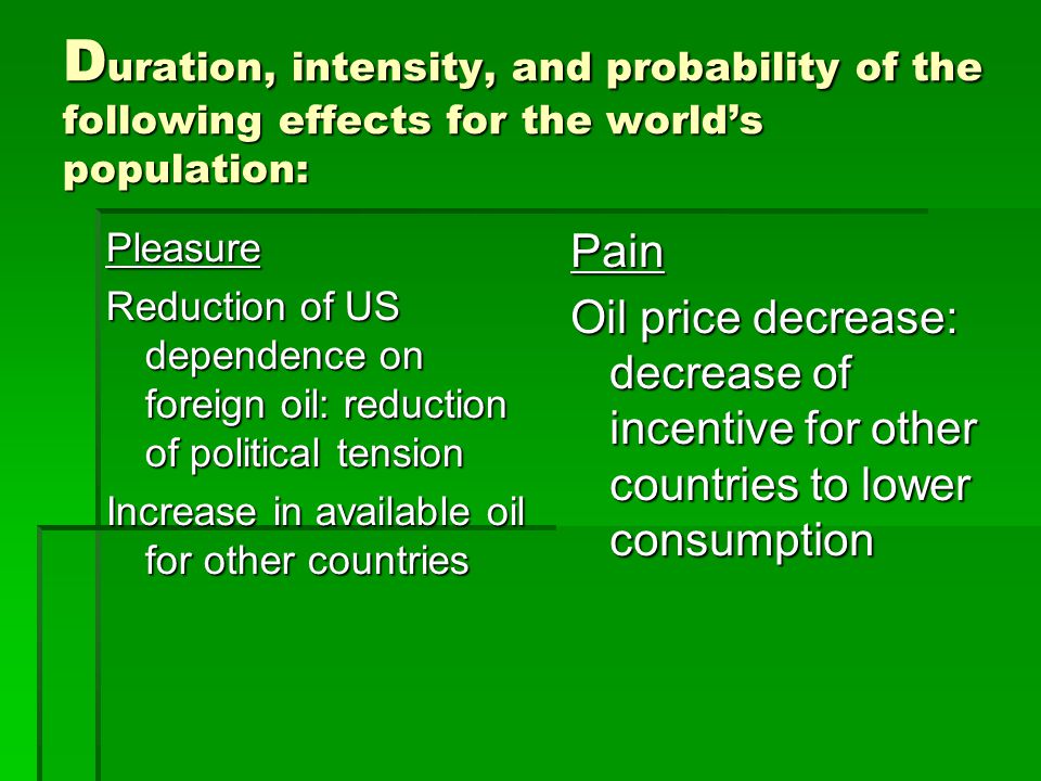 D uration, intensity, and probability of the following effects for the worlds population: Pleasure Reduction of US dependence on foreign oil: reduction of political tension Increase in available oil for other countries Pain Oil price decrease: decrease of incentive for other countries to lower consumption