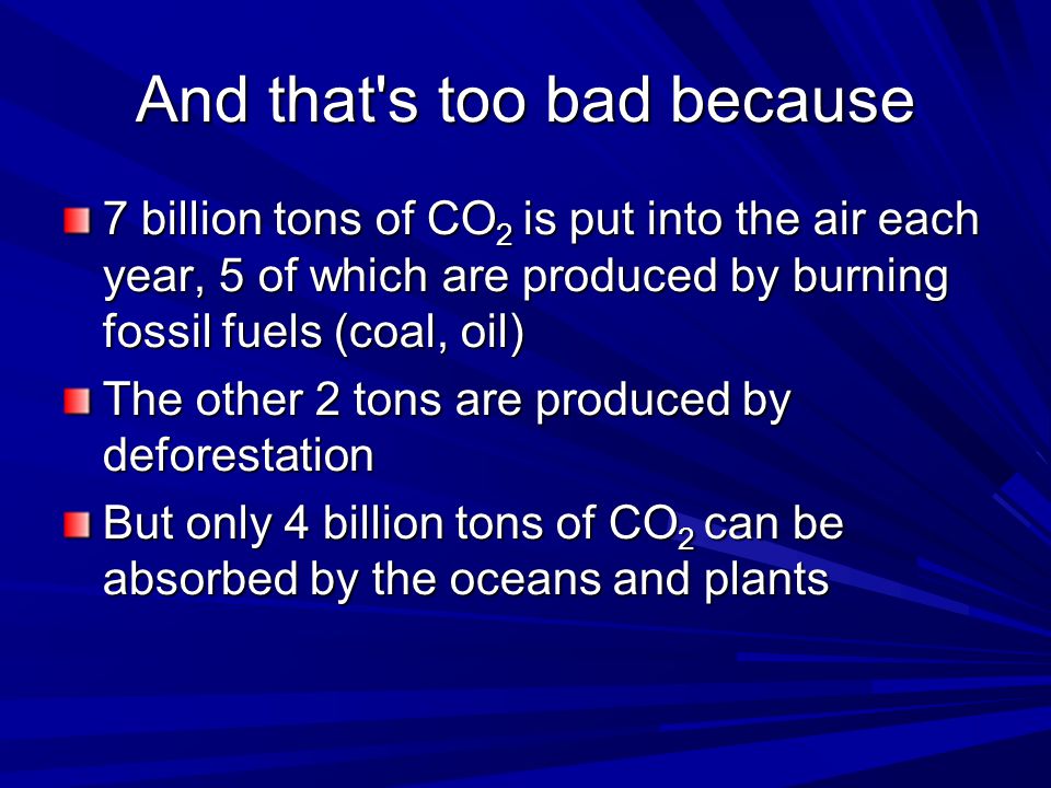 And that s too bad because 7 billion tons of CO 2 is put into the air each year, 5 of which are produced by burning fossil fuels (coal, oil) The other 2 tons are produced by deforestation But only 4 billion tons of CO 2 can be absorbed by the oceans and plants