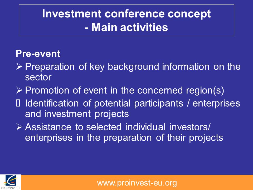 Pre-event Preparation of key background information on the sector Promotion of event in the concerned region(s) Identification of potential participants / enterprises and investment projects Assistance to selected individual investors/ enterprises in the preparation of their projects Investment conference concept - Main activities