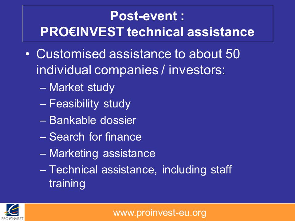 Post-event : PROINVEST technical assistance Customised assistance to about 50 individual companies / investors: –Market study –Feasibility study –Bankable dossier –Search for finance –Marketing assistance –Technical assistance, including staff training