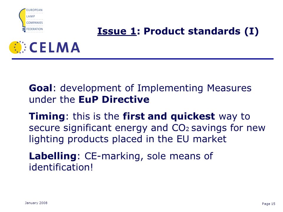 Page 15 January 2008 Issue 1: Product standards (I) Goal: development of Implementing Measures under the EuP Directive Timing: this is the first and quickest way to secure significant energy and CO 2 savings for new lighting products placed in the EU market Labelling: CE-marking, sole means of identification!