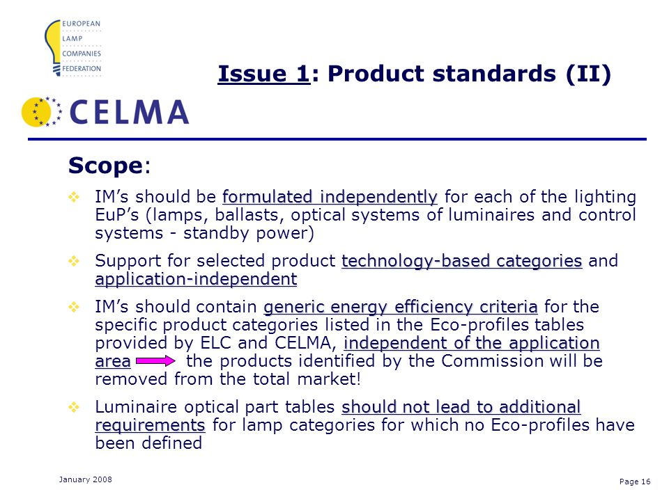 Page 16 January 2008 Issue 1: Product standards (II) Scope: formulated independently IMs should be formulated independently for each of the lighting EuPs (lamps, ballasts, optical systems of luminaires and control systems - standby power) technology-based categories application-independent Support for selected product technology-based categories and application-independent generic energy efficiency criteria independent of the application area IMs should contain generic energy efficiency criteria for the specific product categories listed in the Eco-profiles tables provided by ELC and CELMA, independent of the application area the products identified by the Commission will be removed from the total market.