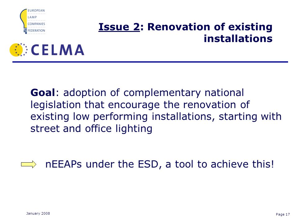 Page 17 January 2008 Issue 2: Renovation of existing installations Goal: adoption of complementary national legislation that encourage the renovation of existing low performing installations, starting with street and office lighting nEEAPs under the ESD, a tool to achieve this!