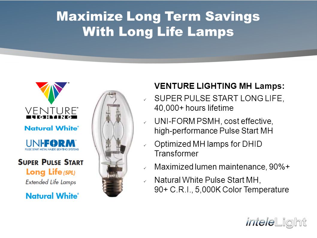 Maximize Long Term Savings With Long Life Lamps VENTURE LIGHTING MH Lamps: SUPER PULSE START LONG LIFE, 40,000+ hours lifetime UNI-FORM PSMH, cost effective, high-performance Pulse Start MH Optimized MH lamps for DHID Transformer Maximized lumen maintenance, 90%+ Natural White Pulse Start MH, 90+ C.R.I., 5,000K Color Temperature