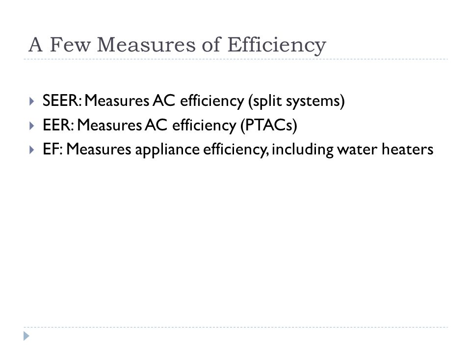 A Few Measures of Efficiency SEER: Measures AC efficiency (split systems) EER: Measures AC efficiency (PTACs) EF: Measures appliance efficiency, including water heaters