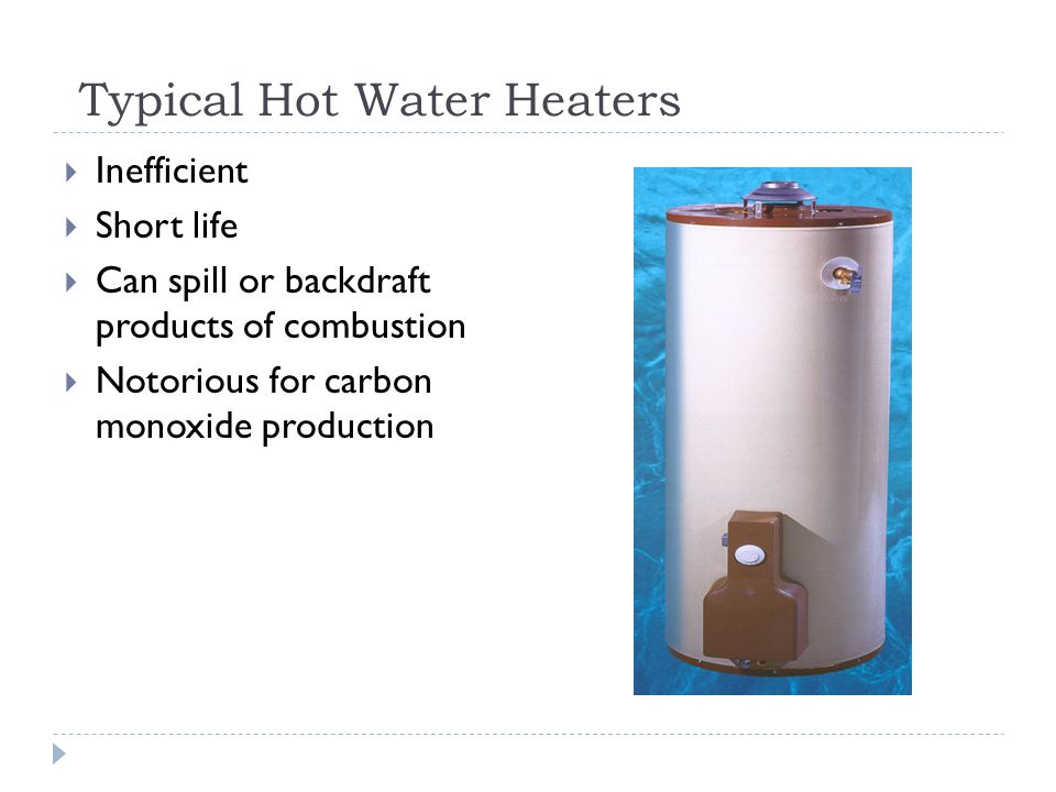 Typical Hot Water Heaters Inefficient Short life Can spill or backdraft products of combustion Notorious for carbon monoxide production