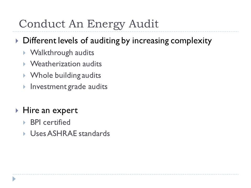 Conduct An Energy Audit Different levels of auditing by increasing complexity Walkthrough audits Weatherization audits Whole building audits Investment grade audits Hire an expert BPI certified Uses ASHRAE standards