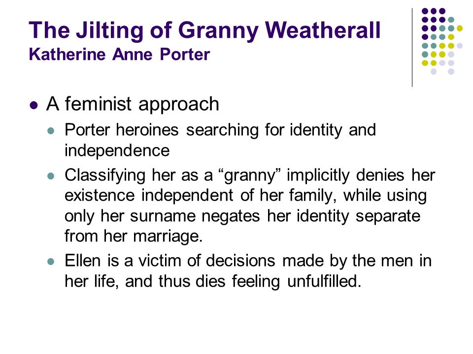 The Jilting of Granny Weatherall Katherine Anne Porter A feminist approach Porter heroines searching for identity and independence Classifying her as a granny implicitly denies her existence independent of her family, while using only her surname negates her identity separate from her marriage.