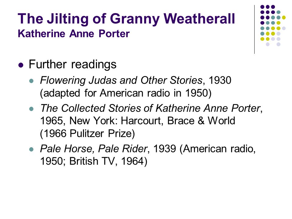 The Jilting of Granny Weatherall Katherine Anne Porter Further readings Flowering Judas and Other Stories, 1930 (adapted for American radio in 1950) The Collected Stories of Katherine Anne Porter, 1965, New York: Harcourt, Brace & World (1966 Pulitzer Prize) Pale Horse, Pale Rider, 1939 (American radio, 1950; British TV, 1964)