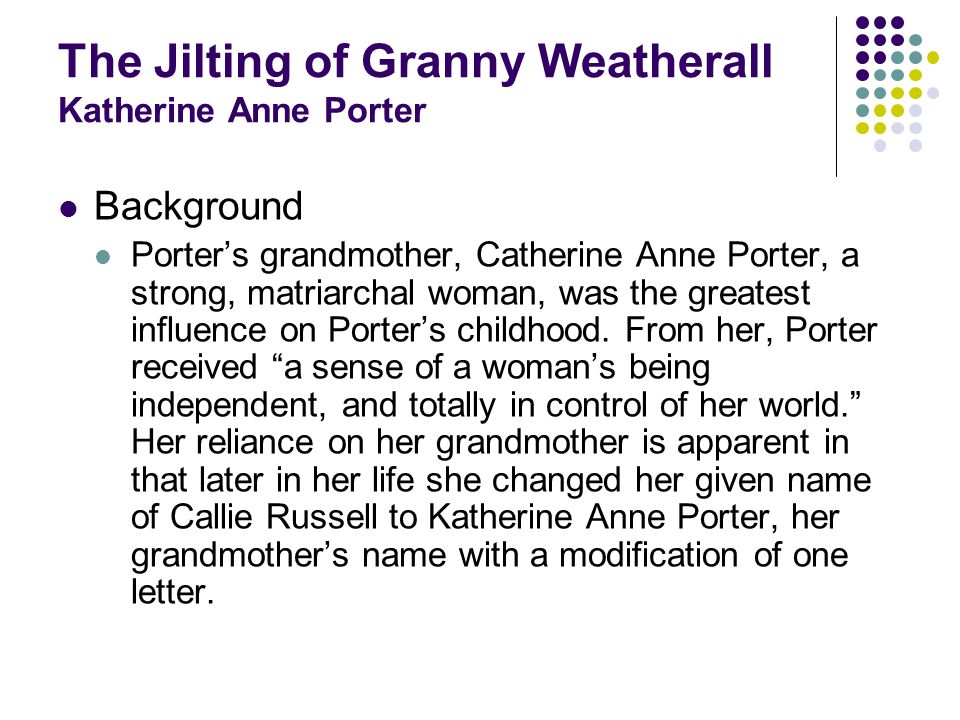 The Jilting of Granny Weatherall Katherine Anne Porter Background Porters grandmother, Catherine Anne Porter, a strong, matriarchal woman, was the greatest influence on Porters childhood.