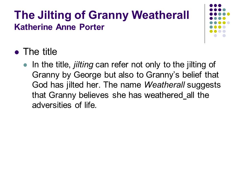 The Jilting of Granny Weatherall Katherine Anne Porter The title In the title, jilting can refer not only to the jilting of Granny by George but also to Grannys belief that God has jilted her.