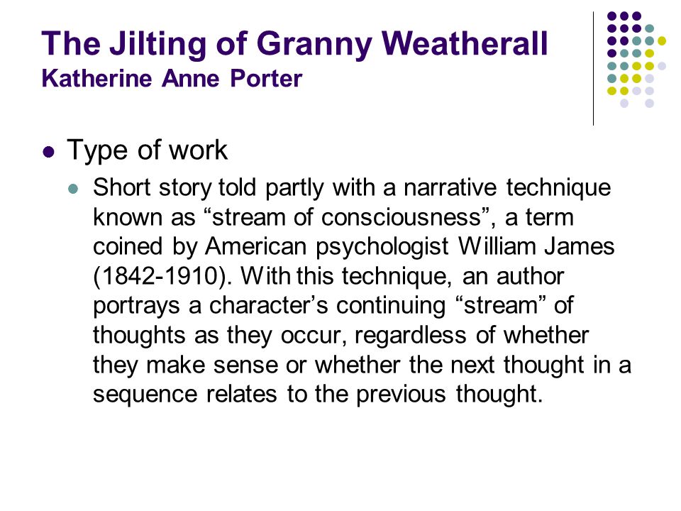 The Jilting of Granny Weatherall Katherine Anne Porter Type of work Short story told partly with a narrative technique known as stream of consciousness, a term coined by American psychologist William James ( ).