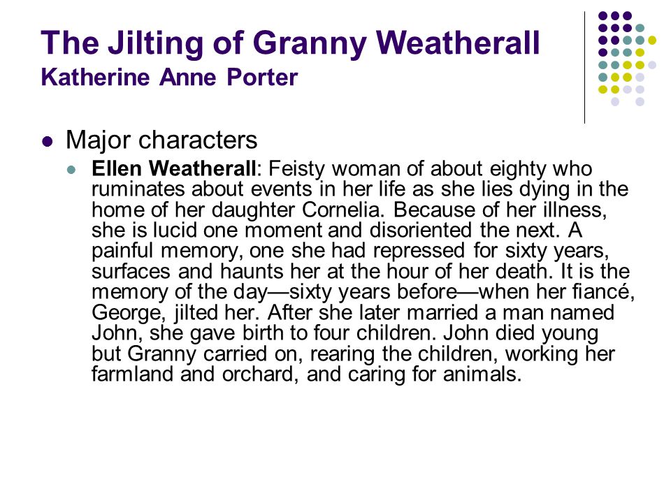 The Jilting of Granny Weatherall Katherine Anne Porter Major characters Ellen Weatherall: Feisty woman of about eighty who ruminates about events in her life as she lies dying in the home of her daughter Cornelia.