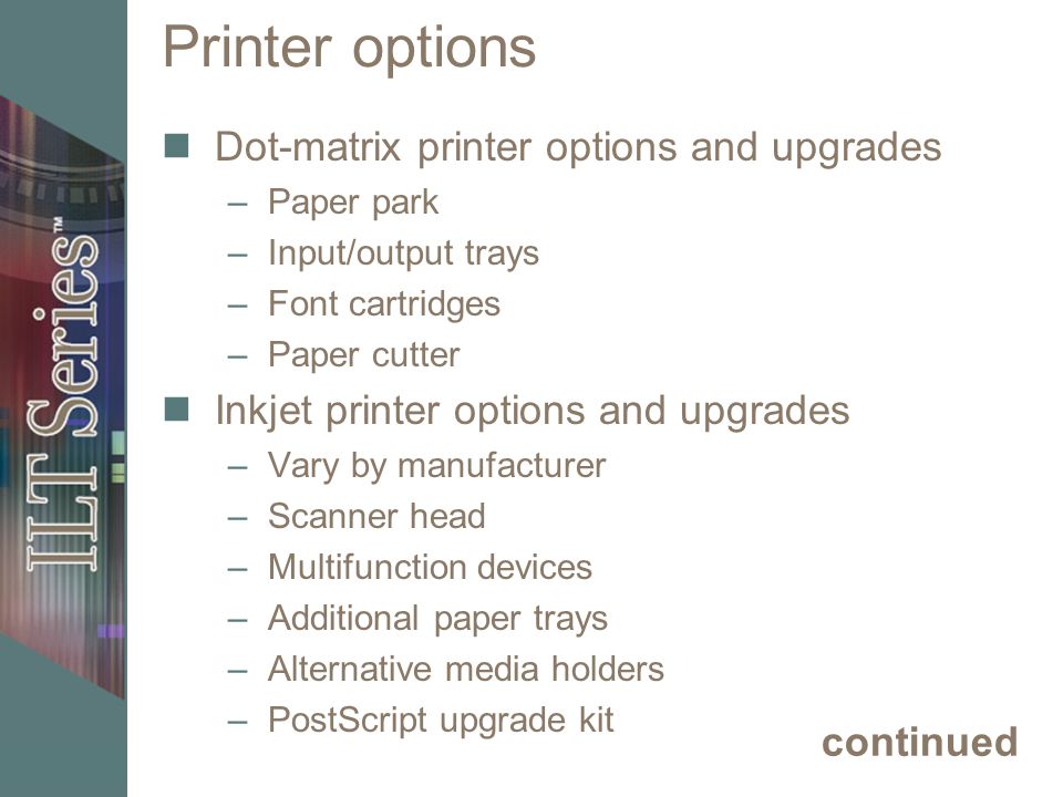 Printer options Dot-matrix printer options and upgrades –Paper park –Input/output trays –Font cartridges –Paper cutter Inkjet printer options and upgrades –Vary by manufacturer –Scanner head –Multifunction devices –Additional paper trays –Alternative media holders –PostScript upgrade kit continued