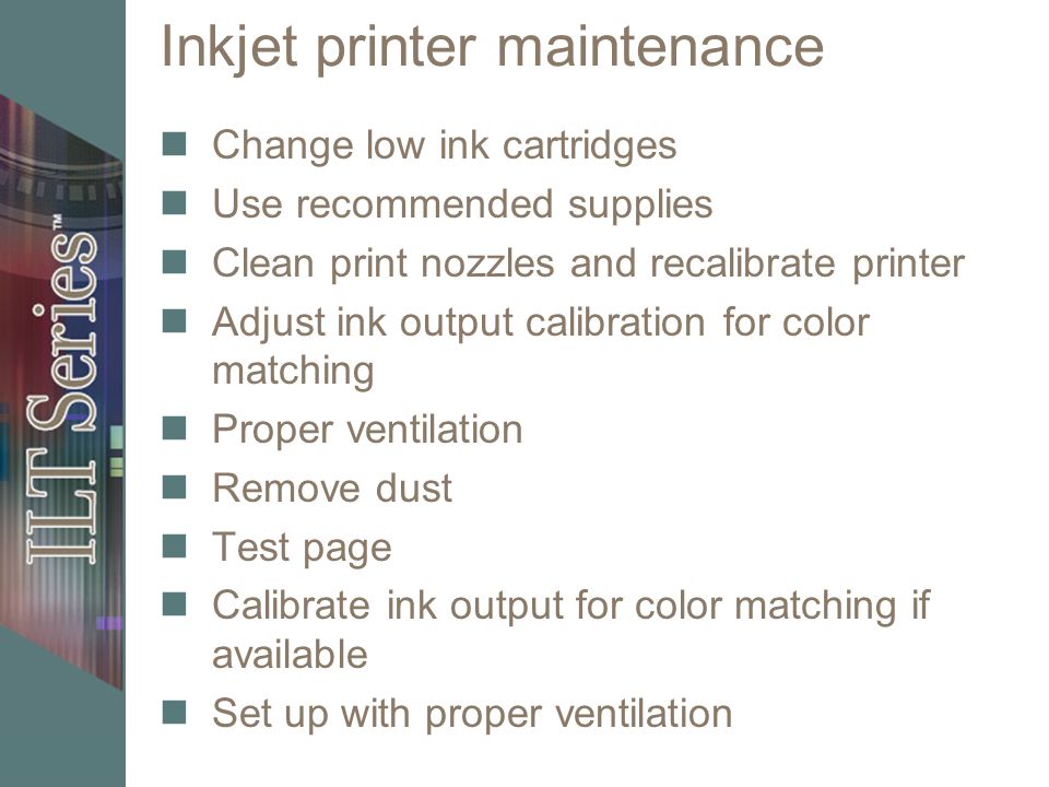 Inkjet printer maintenance Change low ink cartridges Use recommended supplies Clean print nozzles and recalibrate printer Adjust ink output calibration for color matching Proper ventilation Remove dust Test page Calibrate ink output for color matching if available Set up with proper ventilation