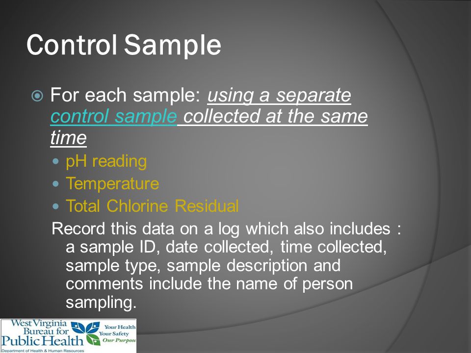 Control Sample For each sample: using a separate control sample collected at the same time pH reading Temperature Total Chlorine Residual Record this data on a log which also includes : a sample ID, date collected, time collected, sample type, sample description and comments include the name of person sampling.