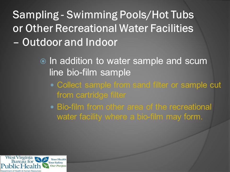 Sampling - Swimming Pools/Hot Tubs or Other Recreational Water Facilities – Outdoor and Indoor In addition to water sample and scum line bio-film sample Collect sample from sand filter or sample cut from cartridge filter Bio-film from other area of the recreational water facility where a bio-film may form.