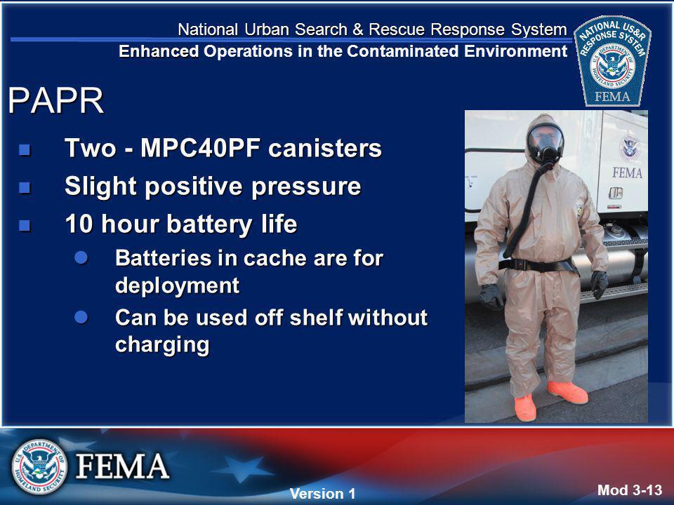National Urban Search & Rescue Response System Enhanced National Urban Search & Rescue Response System Enhanced Operations in the Contaminated Environment Version 4 Version 1 Two - MPC40PF canisters Two - MPC40PF canisters Slight positive pressure Slight positive pressure 10 hour battery life 10 hour battery life Batteries in cache are for deployment Batteries in cache are for deployment Can be used off shelf without charging Can be used off shelf without charging Mod 3-13 PAPR