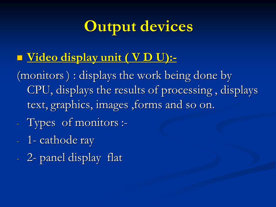 Output devices Video display unit ( V D U):- Video display unit ( V D U):- (monitors ) : displays the work being done by CPU, displays the results of processing, displays text, graphics, images,forms and so on.