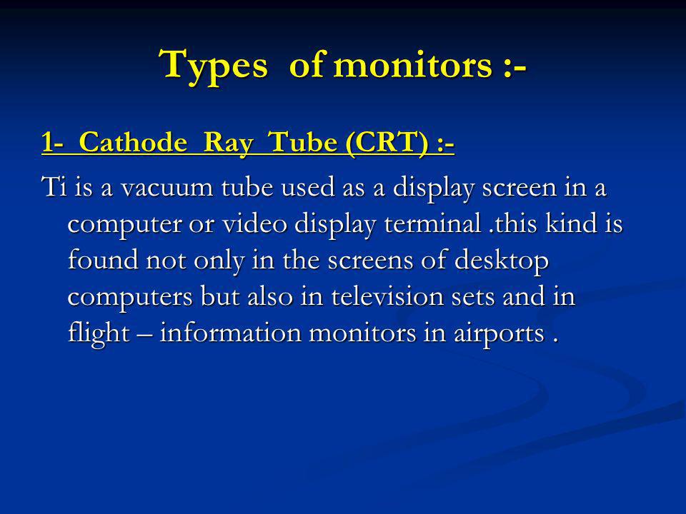 Types of monitors :- 1- Cathode Ray Tube (CRT) :- Ti is a vacuum tube used as a display screen in a computer or video display terminal.this kind is found not only in the screens of desktop computers but also in television sets and in flight – information monitors in airports.