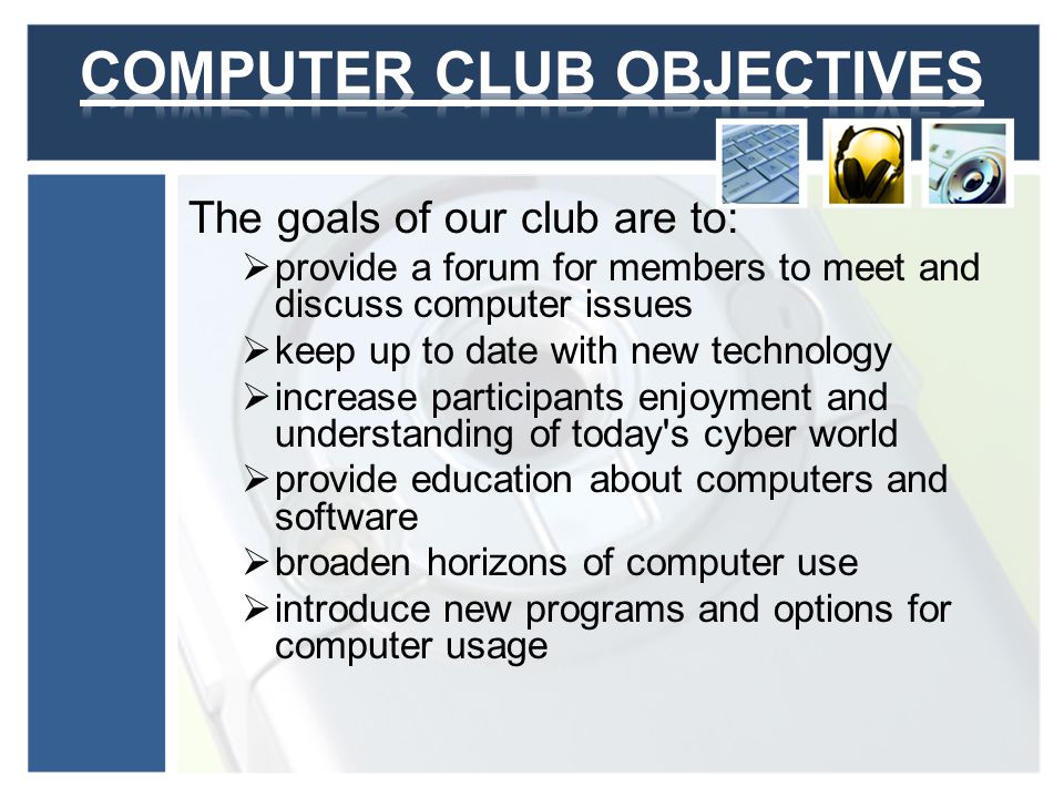 The goals of our club are to: provide a forum for members to meet and discuss computer issues keep up to date with new technology increase participants enjoyment and understanding of today s cyber world provide education about computers and software broaden horizons of computer use introduce new programs and options for computer usage