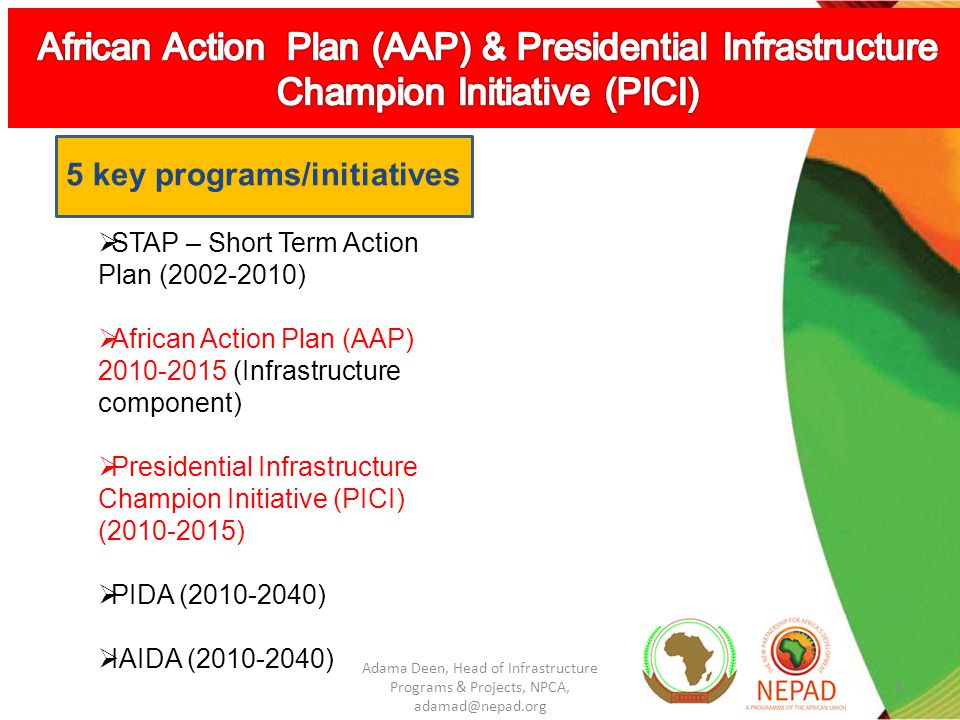 4 STAP – Short Term Action Plan ( ) African Action Plan (AAP) (Infrastructure component) Presidential Infrastructure Champion Initiative (PICI) ( ) PIDA ( ) IAIDA ( ) 5 key programs/initiatives Adama Deen, Head of Infrastructure Programs & Projects, NPCA,